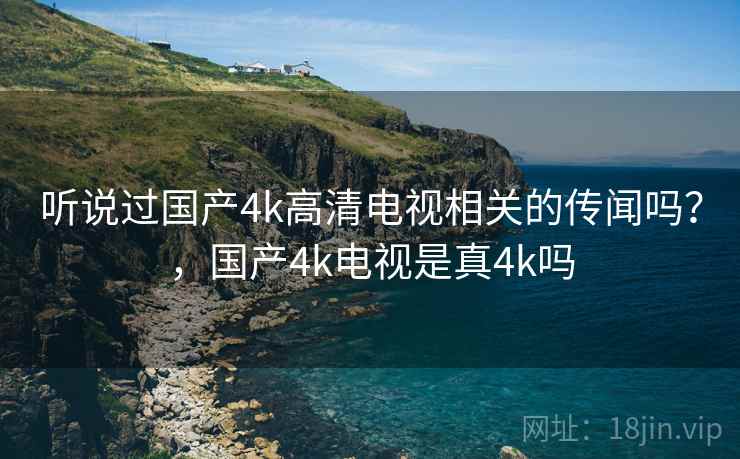 听说过国产4k高清电视相关的传闻吗?,国产4k电视是真4k吗 听说过国产4k高清电视相关的传闻吗?,国产4k电视是真4k吗