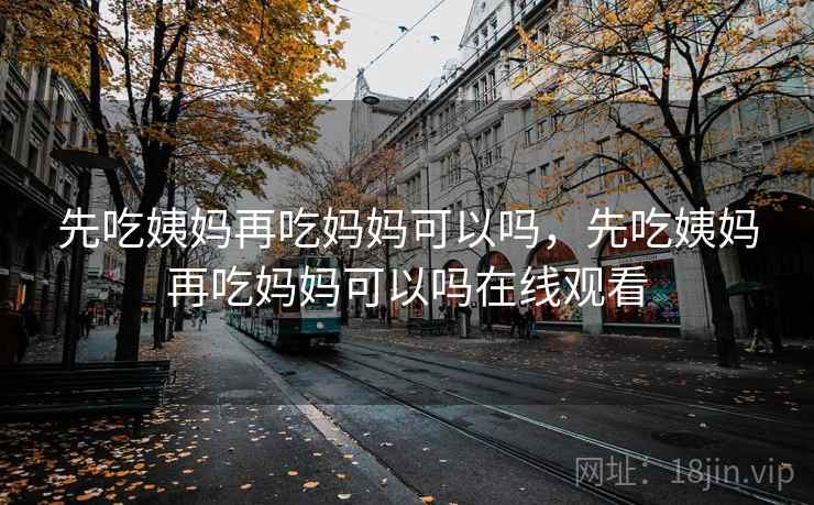 先吃姨妈再吃妈妈可以吗，先吃姨妈再吃妈妈可以吗在线观看