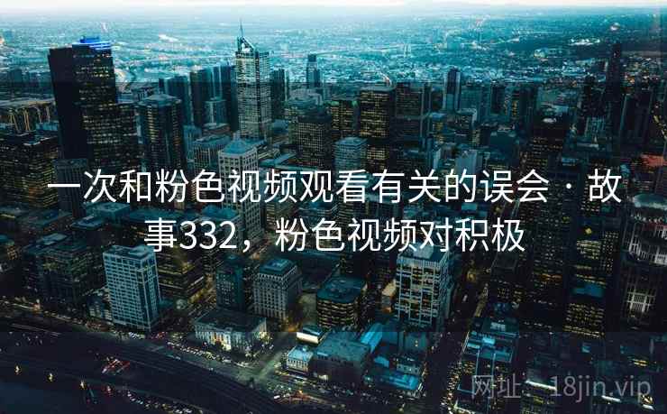 一次和粉色视频观看有关的误会 · 故事332,粉色视频对积极 一次和粉色视频观看有关的误会 · 故事332,粉色视频对积极