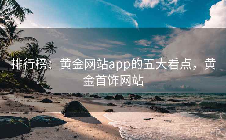 排行榜：黄金网站app的五大看点，黄金首饰网站