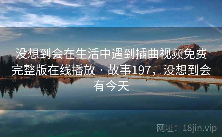 没想到会在生活中遇到插曲视频免费完整版在线播放 · 故事197，没想到会有今天