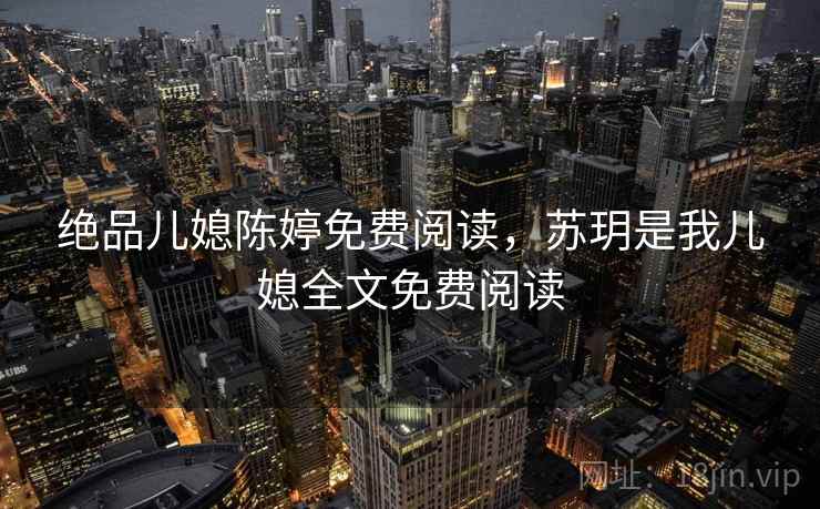 绝品儿媳陈婷免费阅读，苏玥是我儿媳全文免费阅读