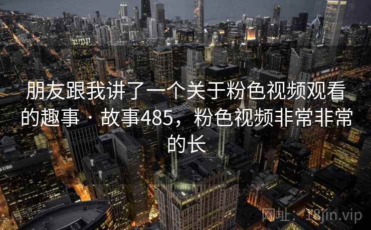 朋友跟我讲了一个关于粉色视频观看的趣事 · 故事485，粉色视频非常非常的长