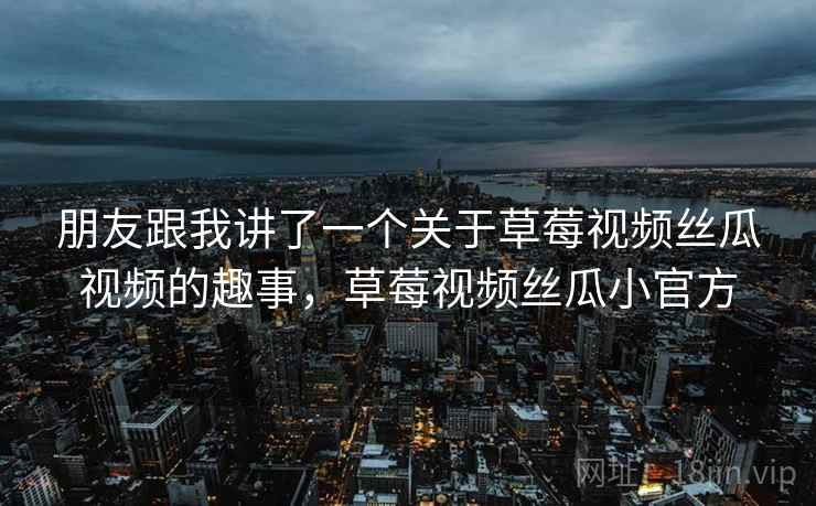 朋友跟我讲了一个关于草莓视频丝瓜视频的趣事，草莓视频丝瓜小官方
