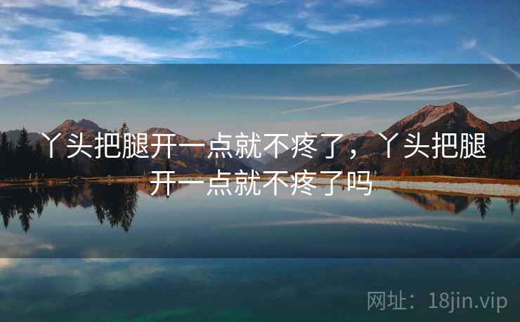 丫头把腿开一点就不疼了，丫头把腿开一点就不疼了吗