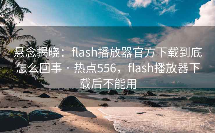 悬念揭晓：flash播放器官方下载到底怎么回事 · 热点556，flash播放器下载后不能用