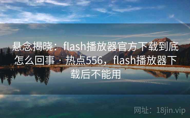 悬念揭晓：flash播放器官方下载到底怎么回事 · 热点556，flash播放器下载后不能用