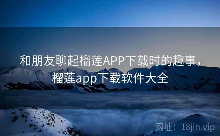 和朋友聊起榴莲APP下载时的趣事，榴莲app下载软件大全