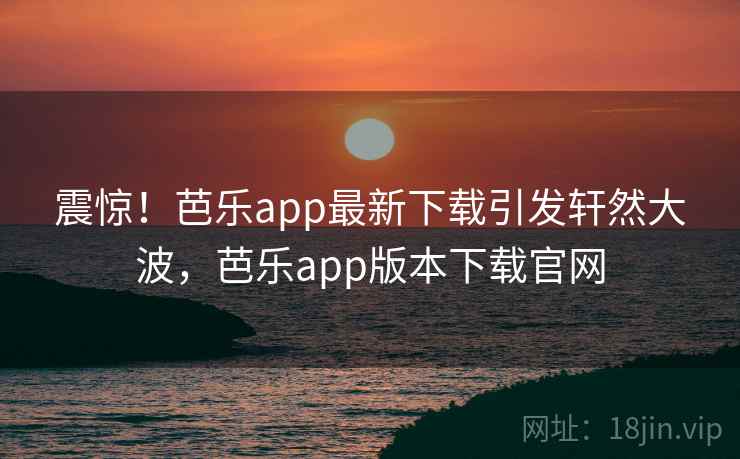 震惊！芭乐app最新下载引发轩然大波，芭乐app版本下载官网