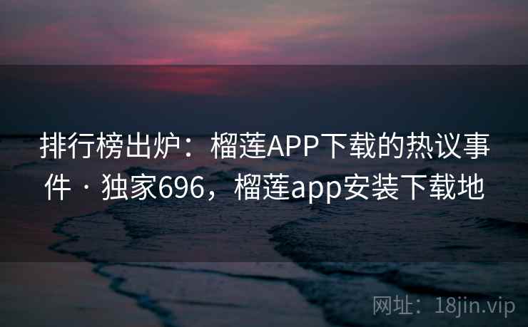 排行榜出炉：榴莲APP下载的热议事件 · 独家696，榴莲app安装下载地