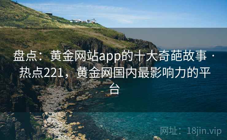 盘点：黄金网站app的十大奇葩故事 · 热点221，黄金网国内最影响力的平台