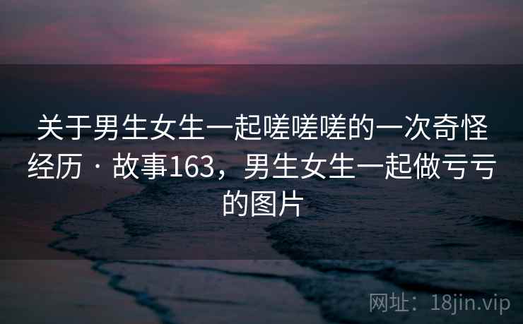 关于男生女生一起嗟嗟嗟的一次奇怪经历 · 故事163，男生女生一起做亏亏的图片