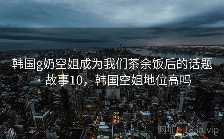 韩国g奶空姐成为我们茶余饭后的话题 · 故事10，韩国空姐地位高吗