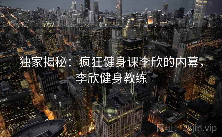 独家揭秘：疯狂健身课李欣的内幕，李欣健身教练