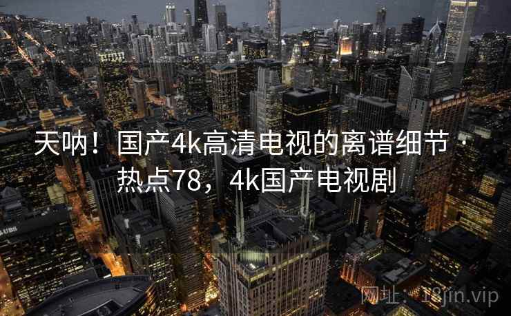 天呐！国产4k高清电视的离谱细节 · 热点78，4k国产电视剧