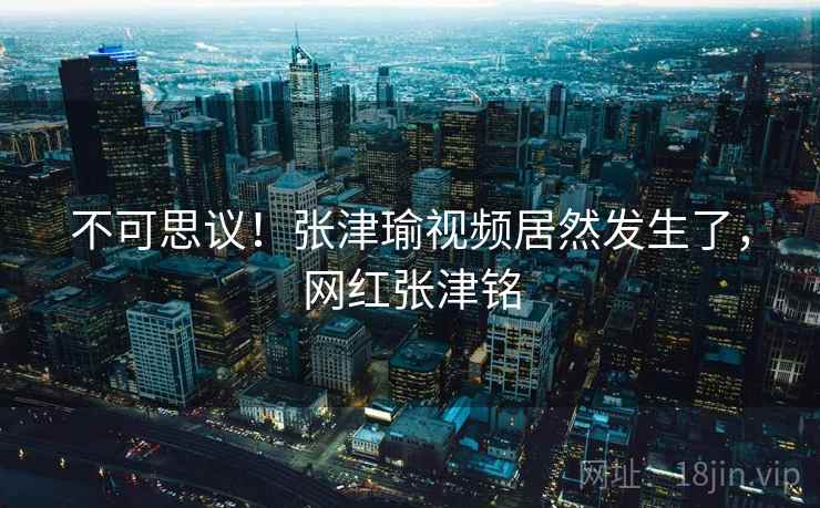 不可思议！张津瑜视频居然发生了，网红张津铭