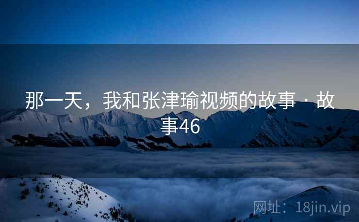 那一天,我和张津瑜视频的故事 · 故事46 那一天,我和张津瑜视频的故事 · 故事46